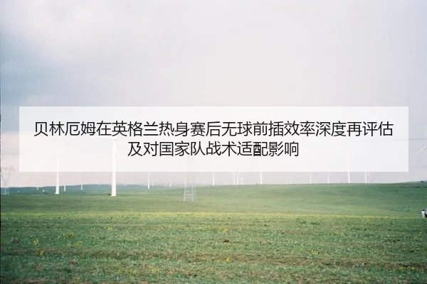 贝林厄姆在英格兰热身赛后无球前插效率深度再评估及对国家队战术适配影响