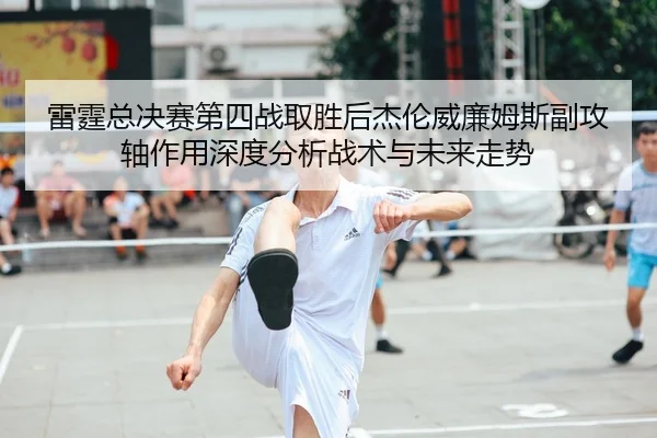 雷霆总决赛第四战取胜后杰伦威廉姆斯副攻轴作用深度分析战术与未来走势